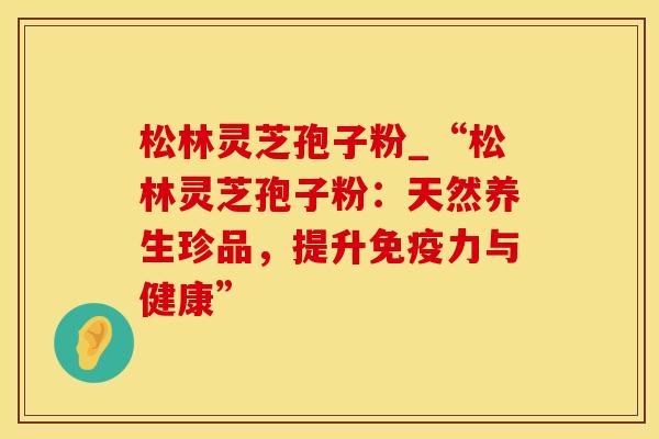 松林灵芝孢子粉_“松林灵芝孢子粉：天然养生珍品，提升免疫力与健康”