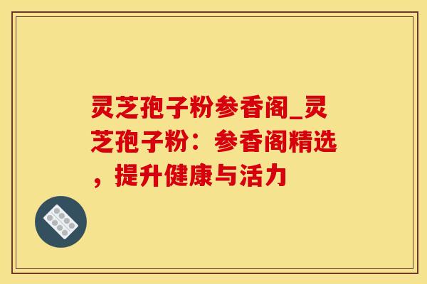 灵芝孢子粉参香阁_灵芝孢子粉：参香阁精选，提升健康与活力