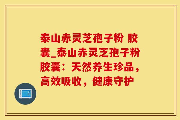 泰山赤灵芝孢子粉 胶囊_泰山赤灵芝孢子粉胶囊：天然养生珍品，高效吸收，健康守护
