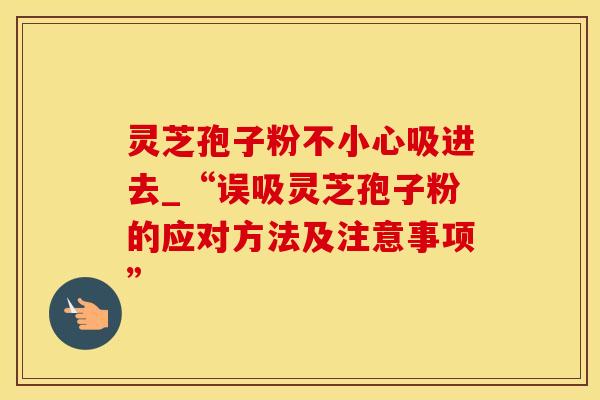 灵芝孢子粉不小心吸进去_“误吸灵芝孢子粉的应对方法及注意事项”