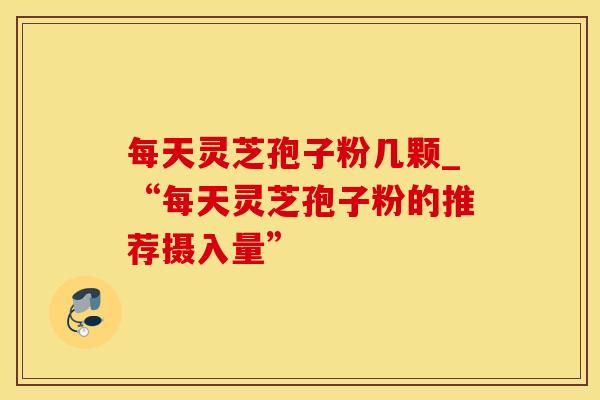 每天灵芝孢子粉几颗_“每天灵芝孢子粉的推荐摄入量”