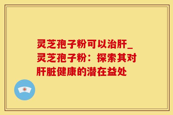 灵芝孢子粉可以_灵芝孢子粉：探索其对健康的潜在益处