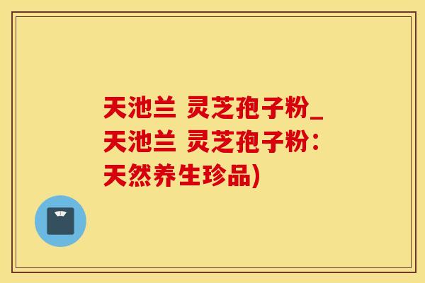 天池兰 灵芝孢子粉_天池兰 灵芝孢子粉：天然养生珍品)
