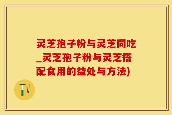 灵芝孢子粉与灵芝同吃_灵芝孢子粉与灵芝搭配食用的益处与方法)