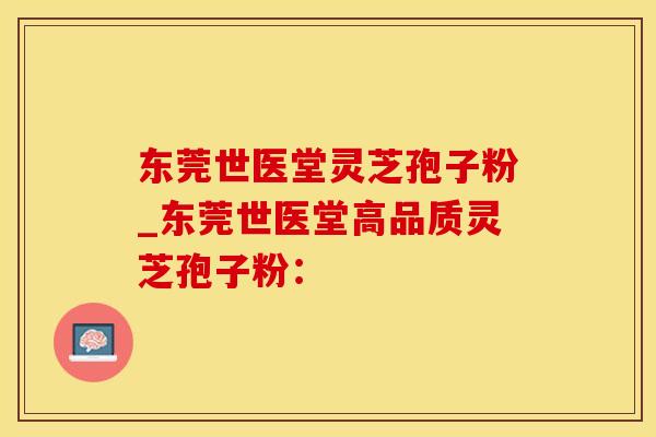 东莞世医堂灵芝孢子粉_东莞世医堂高品质灵芝孢子粉：