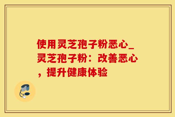 使用灵芝孢子粉恶心_灵芝孢子粉：改善恶心，提升健康体验