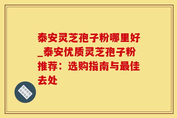 泰安灵芝孢子粉哪里好_泰安优质灵芝孢子粉推荐：选购指南与佳去处