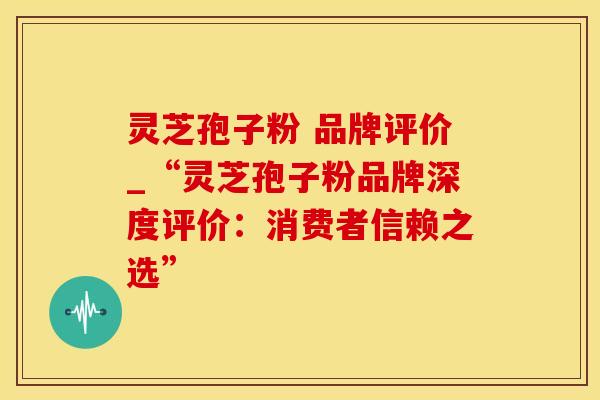 灵芝孢子粉 品牌评价_“灵芝孢子粉品牌深度评价：消费者信赖之选”