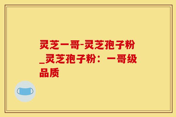 灵芝一哥-灵芝孢子粉_灵芝孢子粉：一哥级品质