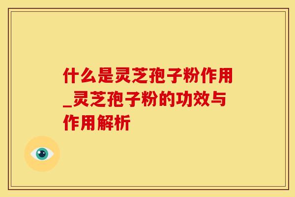 什么是灵芝孢子粉作用_灵芝孢子粉的功效与作用解析