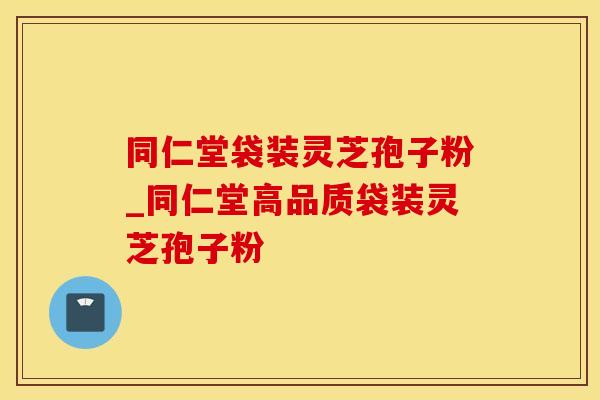 同仁堂袋装灵芝孢子粉_同仁堂高品质袋装灵芝孢子粉