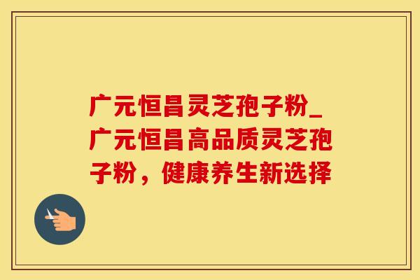 广元恒昌灵芝孢子粉_广元恒昌高品质灵芝孢子粉，健康养生新选择