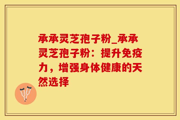 承承灵芝孢子粉_承承灵芝孢子粉：提升免疫力，增强身体健康的天然选择