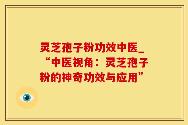 灵芝孢子粉功效中医_“中医视角：灵芝孢子粉的神奇功效与应用”