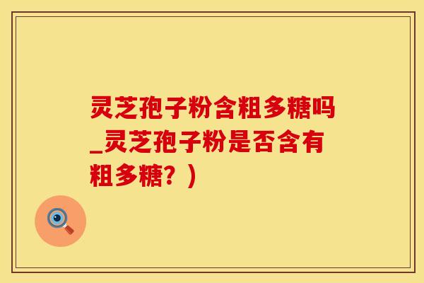 灵芝孢子粉含粗多糖吗_灵芝孢子粉是否含有粗多糖？)
