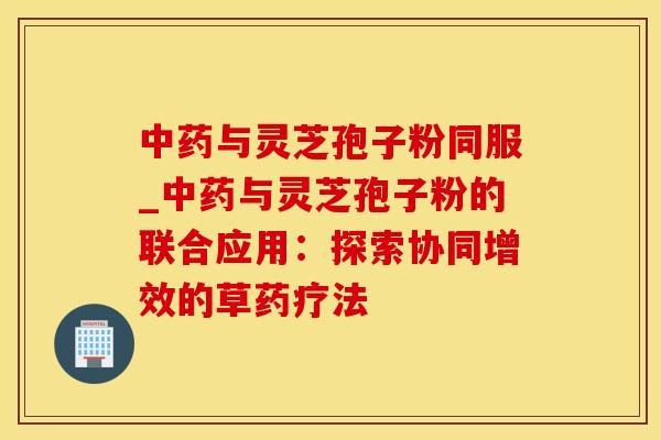 与灵芝孢子粉同服_与灵芝孢子粉的联合应用：探索协同增效的草药疗法