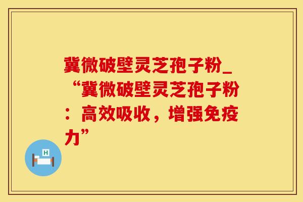 冀微破壁灵芝孢子粉_“冀微破壁灵芝孢子粉：高效吸收，增强免疫力”