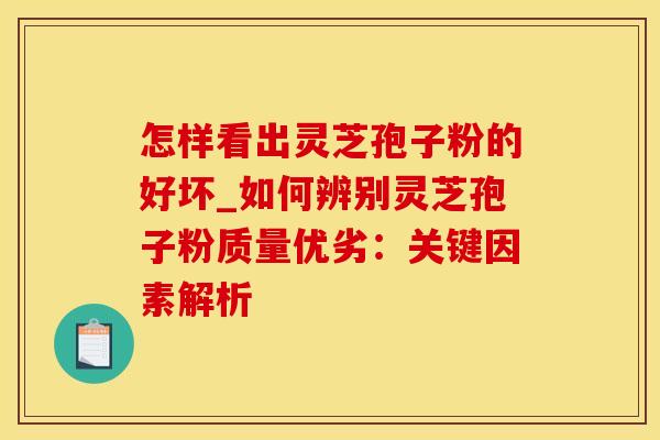 怎样看出灵芝孢子粉的好坏_如何辨别灵芝孢子粉质量优劣：关键因素解析