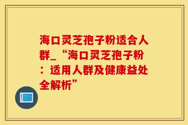 海口灵芝孢子粉适合人群_“海口灵芝孢子粉：适用人群及健康益处全解析”