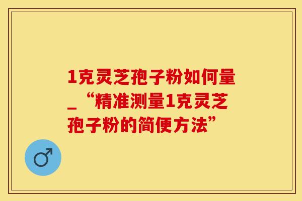 1克灵芝孢子粉如何量_“精准测量1克灵芝孢子粉的简便方法”