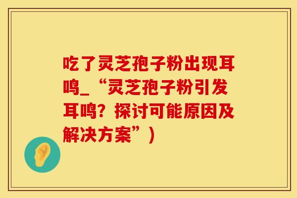 吃了灵芝孢子粉出现耳鸣_“灵芝孢子粉引发耳鸣？探讨可能原因及解决方案”)