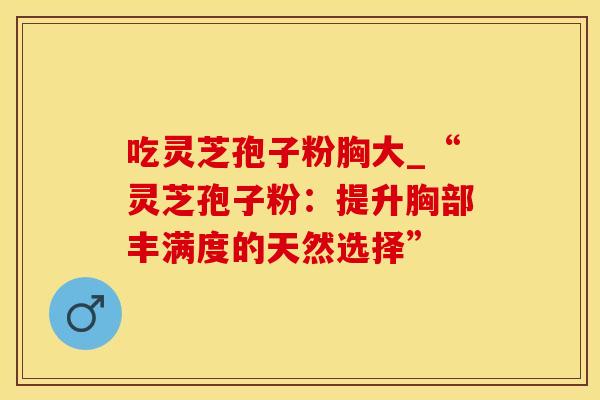 吃灵芝孢子粉胸大_“灵芝孢子粉：提升胸部丰满度的天然选择”