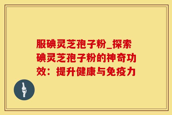 服碘灵芝孢子粉_探索碘灵芝孢子粉的神奇功效：提升健康与免疫力