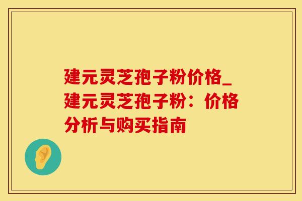 建元灵芝孢子粉价格_建元灵芝孢子粉：价格分析与购买指南