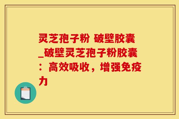 灵芝孢子粉 破壁胶囊_破壁灵芝孢子粉胶囊：高效吸收，增强免疫力