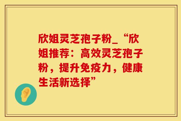 欣姐灵芝孢子粉_“欣姐推荐：高效灵芝孢子粉，提升免疫力，健康生活新选择”