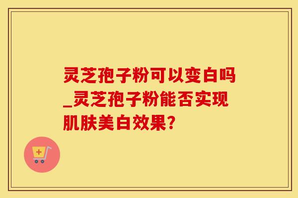 灵芝孢子粉可以变白吗_灵芝孢子粉能否实现美白效果？