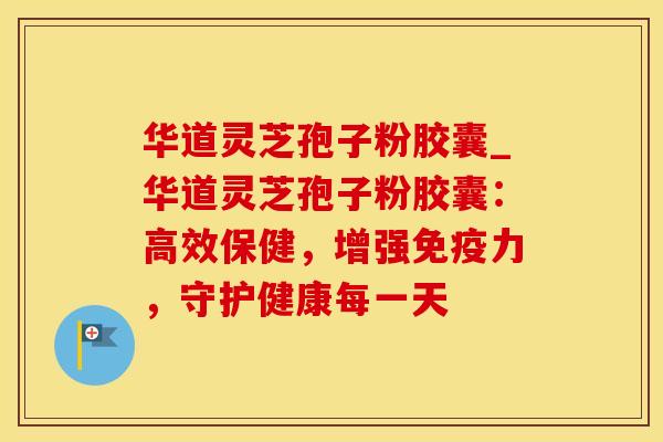 华道灵芝孢子粉胶囊_华道灵芝孢子粉胶囊：高效保健，增强免疫力，守护健康每一天