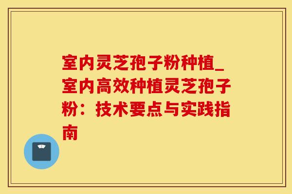 室内灵芝孢子粉种植_室内高效种植灵芝孢子粉：技术要点与实践指南