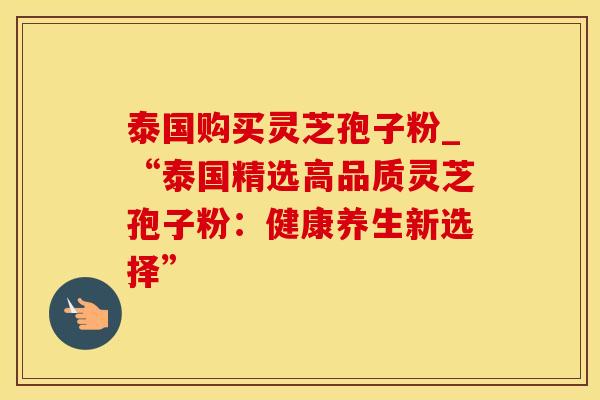 泰国购买灵芝孢子粉_“泰国精选高品质灵芝孢子粉：健康养生新选择”