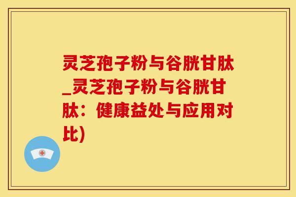 灵芝孢子粉与谷胱甘肽_灵芝孢子粉与谷胱甘肽：健康益处与应用对比)