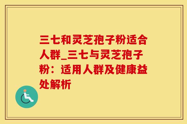 三七和灵芝孢子粉适合人群_三七与灵芝孢子粉：适用人群及健康益处解析