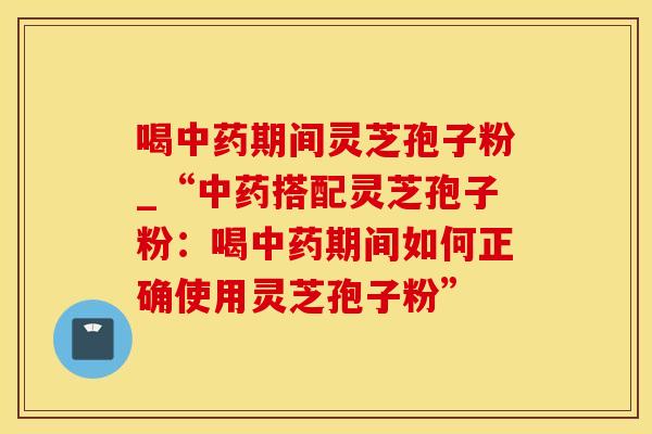 喝期间灵芝孢子粉_“搭配灵芝孢子粉：喝期间如何正确使用灵芝孢子粉”