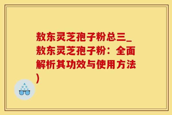 敖东灵芝孢子粉总三_敖东灵芝孢子粉：全面解析其功效与使用方法)