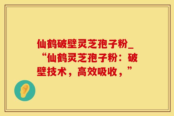 仙鹤破壁灵芝孢子粉_“仙鹤灵芝孢子粉：破壁技术，高效吸收，”