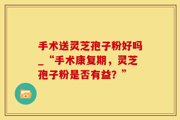 手术送灵芝孢子粉好吗_“手术康复期，灵芝孢子粉是否有益？”