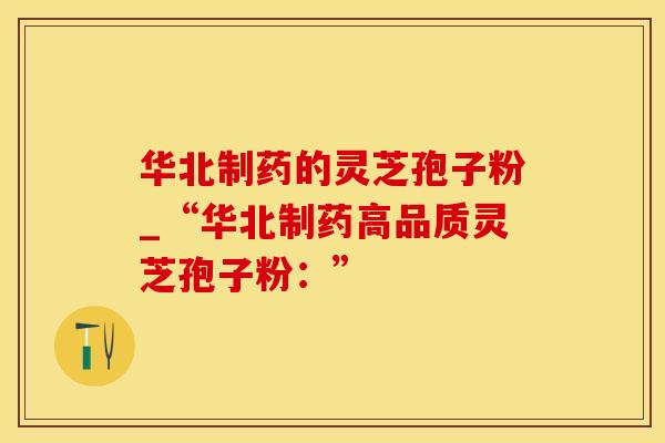 华北制药的灵芝孢子粉_“华北制药高品质灵芝孢子粉：”