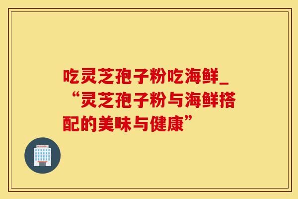 吃灵芝孢子粉吃海鲜_“灵芝孢子粉与海鲜搭配的美味与健康”