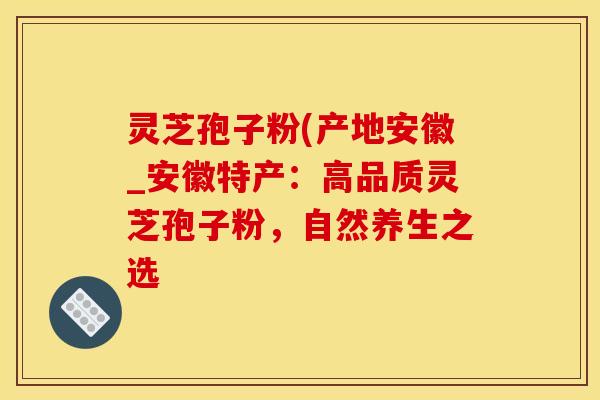 灵芝孢子粉(产地安徽_安徽特产：高品质灵芝孢子粉，自然养生之选