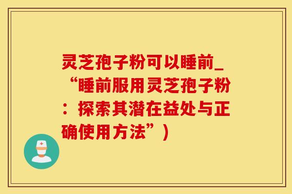 灵芝孢子粉可以睡前_“睡前服用灵芝孢子粉：探索其潜在益处与正确使用方法”)