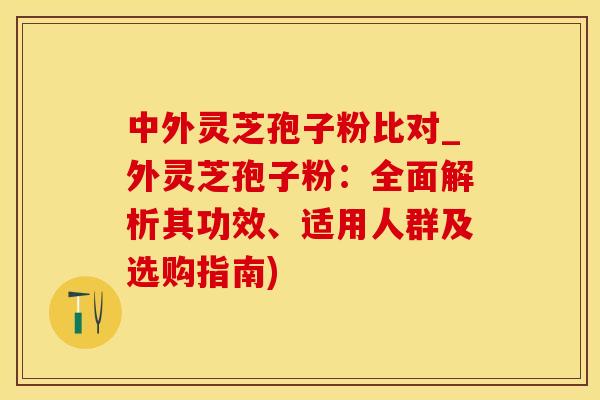 中外灵芝孢子粉比对_外灵芝孢子粉：全面解析其功效、适用人群及选购指南)
