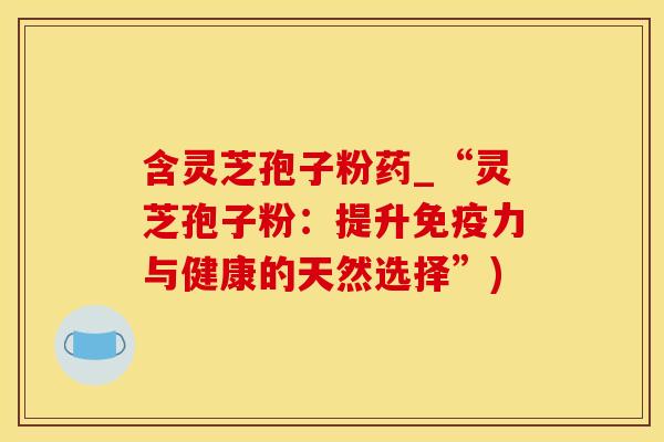 含灵芝孢子粉药_“灵芝孢子粉：提升免疫力与健康的天然选择”)