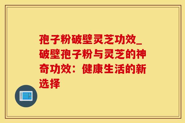 孢子粉破壁灵芝功效_破壁孢子粉与灵芝的神奇功效：健康生活的新选择