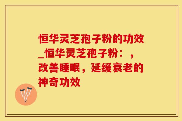 恒华灵芝孢子粉的功效_恒华灵芝孢子粉：，改善，延缓的神奇功效