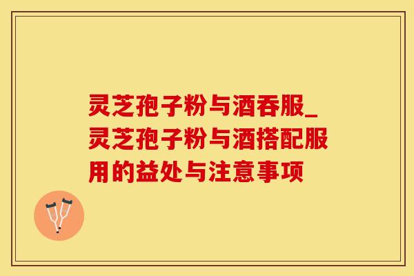 灵芝孢子粉与酒吞服_灵芝孢子粉与酒搭配服用的益处与注意事项