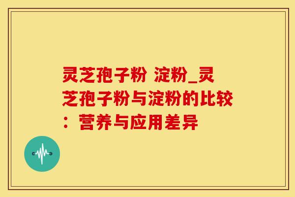 灵芝孢子粉 淀粉_灵芝孢子粉与淀粉的比较：营养与应用差异
